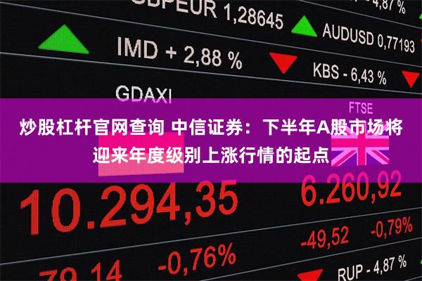炒股杠杆官网查询 中信证券：下半年A股市场将迎来年度级别上涨行情的起点