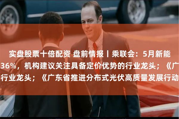 实盘股票十倍配资 盘前情报丨乘联会：5月新能源车市场零售同比增长36%，机构建议关注具备定价优势的行业龙头；《广东省推进分布式光伏高质量发展行动方案》印发