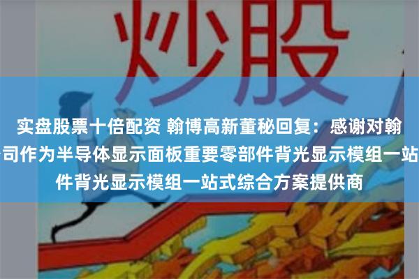 实盘股票十倍配资 翰博高新董秘回复：感谢对翰博高新的关注！公司作为半导体显示面板重要零部件背光显示模组一站式综合方案提供商