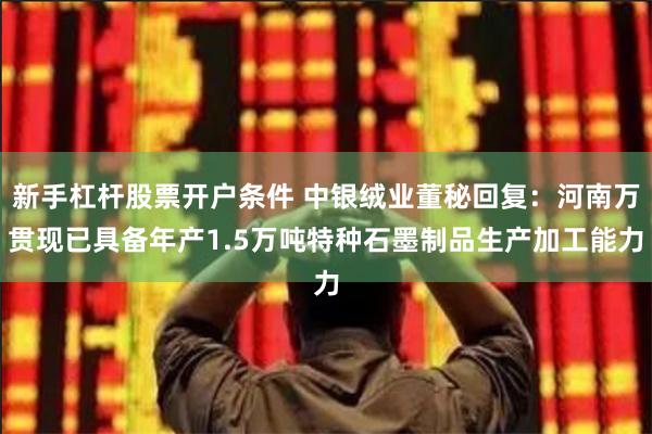 新手杠杆股票开户条件 中银绒业董秘回复：河南万贯现已具备年产1.5万吨特种石墨制品生产加工能力