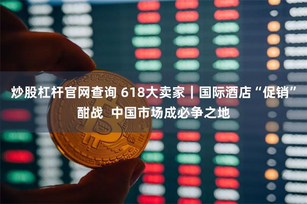 炒股杠杆官网查询 618大卖家｜国际酒店“促销”酣战  中国市场成必争之地