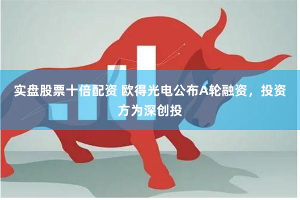 实盘股票十倍配资 欧得光电公布A轮融资，投资方为深创投