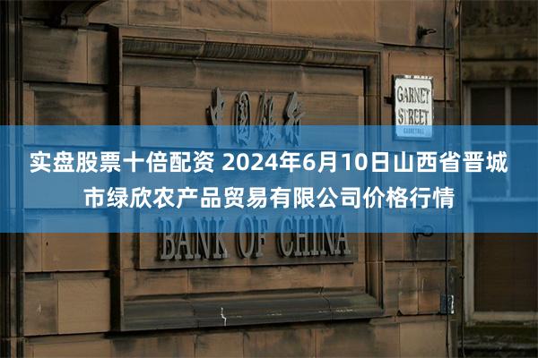 实盘股票十倍配资 2024年6月10日山西省晋城市绿欣农产品贸易有限公司价格行情