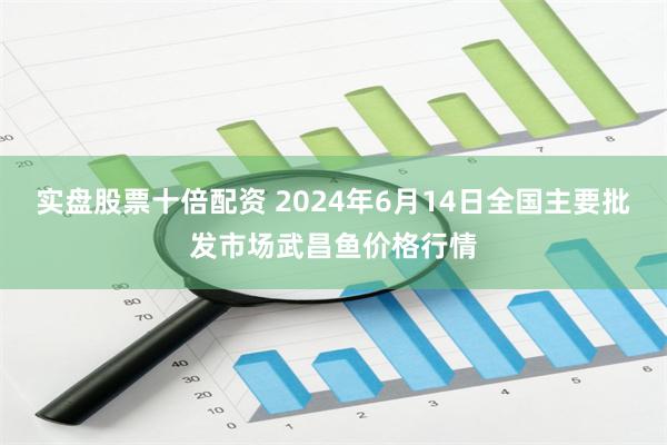 实盘股票十倍配资 2024年6月14日全国主要批发市场武昌鱼价格行情