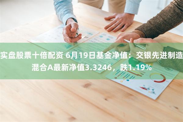 实盘股票十倍配资 6月19日基金净值：交银先进制造混合A最新净值3.3246，跌1.19%