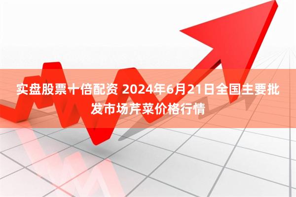 实盘股票十倍配资 2024年6月21日全国主要批发市场芹菜价格行情
