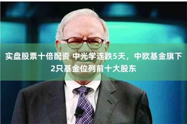 实盘股票十倍配资 中光学连跌5天，中欧基金旗下2只基金位列前十大股东
