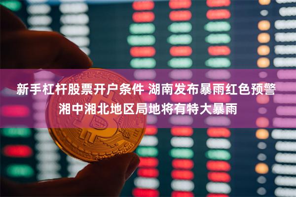 新手杠杆股票开户条件 湖南发布暴雨红色预警 湘中湘北地区局地将有特大暴雨