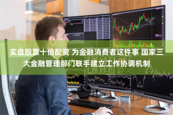 实盘股票十倍配资 为金融消费者这件事 国家三大金融管理部门联手建立工作协调机制