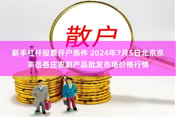 新手杠杆股票开户条件 2024年7月5日北京京丰岳各庄农副产品批发市场价格行情