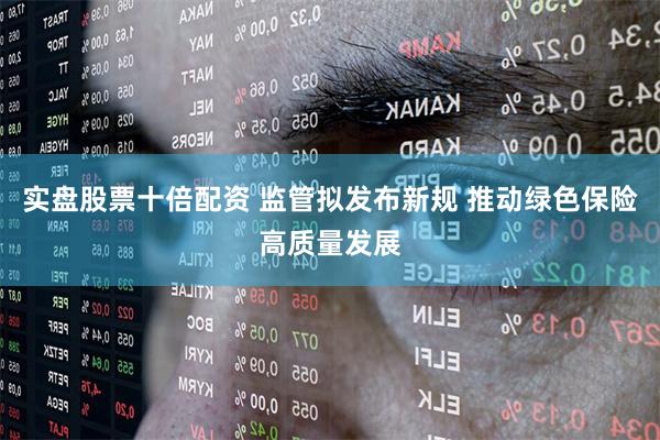 实盘股票十倍配资 监管拟发布新规 推动绿色保险高质量发展