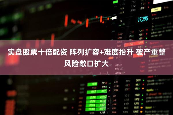 实盘股票十倍配资 阵列扩容+难度抬升 破产重整风险敞口扩大
