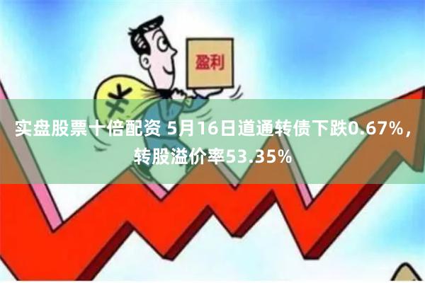 实盘股票十倍配资 5月16日道通转债下跌0.67%，转股溢价率53.35%