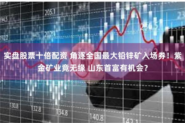 实盘股票十倍配资 角逐全国最大铅锌矿入场券！紫金矿业竟无缘 山东首富有机会？