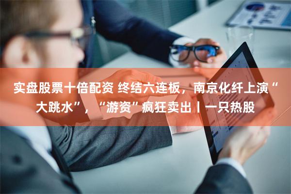 实盘股票十倍配资 终结六连板，南京化纤上演“大跳水”，“游资”疯狂卖出丨一只热股