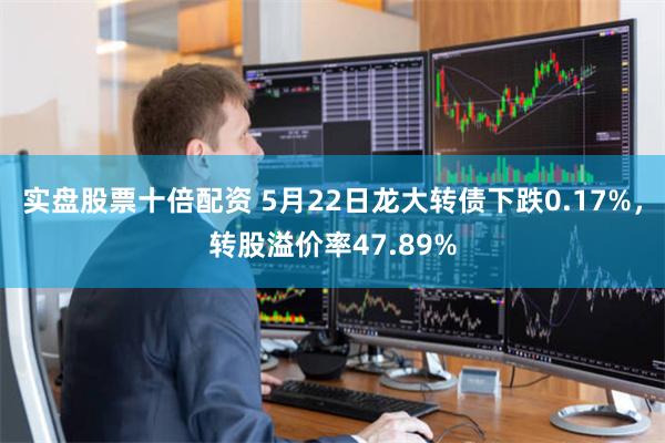 实盘股票十倍配资 5月22日龙大转债下跌0.17%，转股溢价率47.89%