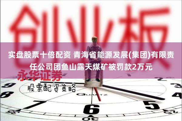 实盘股票十倍配资 青海省能源发展(集团)有限责任公司团鱼山露天煤矿被罚款2万元