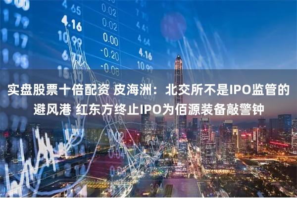 实盘股票十倍配资 皮海洲：北交所不是IPO监管的避风港 红东方终止IPO为佰源装备敲警钟