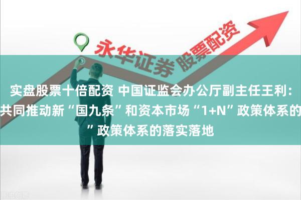 实盘股票十倍配资 中国证监会办公厅副主任王利：会同各方共同推动新“国九条”和资本市场“1+N”政策体系的落实落地