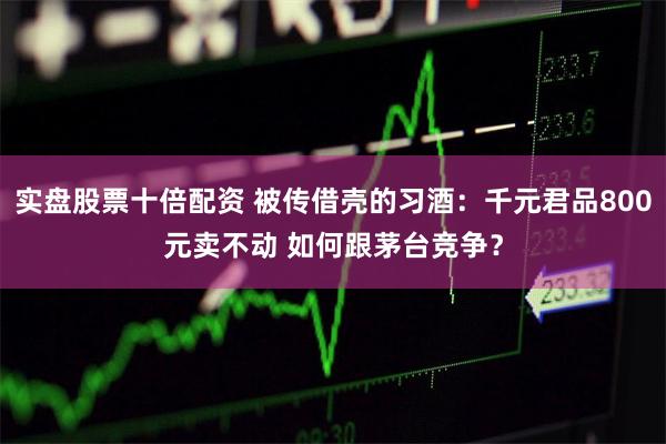 实盘股票十倍配资 被传借壳的习酒：千元君品800元卖不动 如何跟茅台竞争？