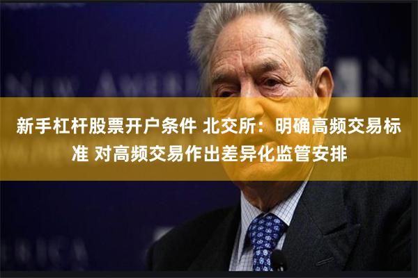 新手杠杆股票开户条件 北交所：明确高频交易标准 对高频交易作出差异化监管安排