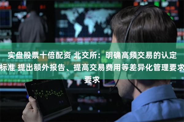 实盘股票十倍配资 北交所：明确高频交易的认定标准 提出额外报告、提高交易费用等差异化管理要求