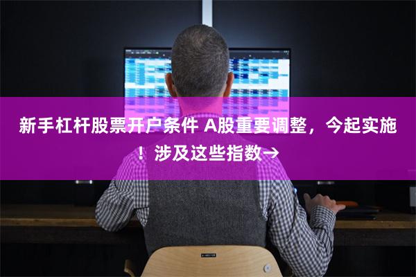 新手杠杆股票开户条件 A股重要调整，今起实施！涉及这些指数→