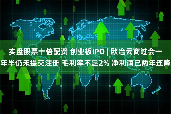 实盘股票十倍配资 创业板IPO | 欧冶云商过会一年半仍未提交注册 毛利率不足2% 净利润已两年连降