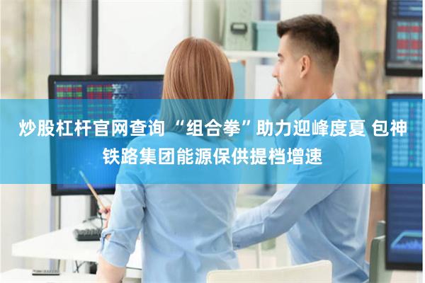 炒股杠杆官网查询 “组合拳”助力迎峰度夏 包神铁路集团能源保供提档增速