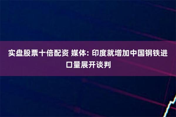 实盘股票十倍配资 媒体: 印度就增加中国钢铁进口量展开谈判