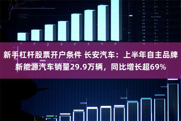 新手杠杆股票开户条件 长安汽车：上半年自主品牌新能源汽车销量29.9万辆，同比增长超69%