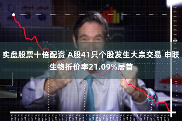 实盘股票十倍配资 A股41只个股发生大宗交易 申联生物折价率21.09%居首