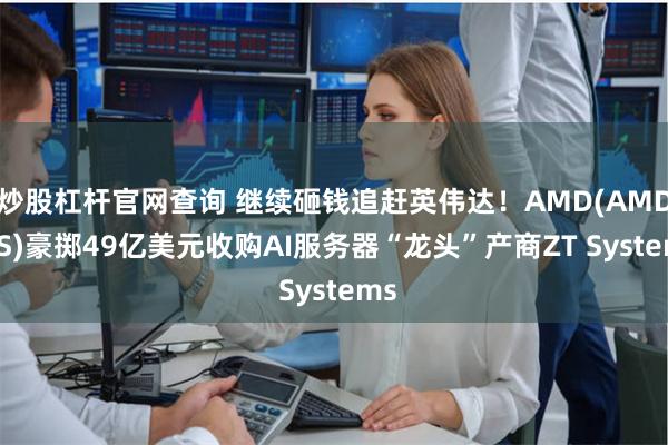 炒股杠杆官网查询 继续砸钱追赶英伟达！AMD(AMD.US)豪掷49亿美元收购AI服务器“龙头”产商ZT Systems