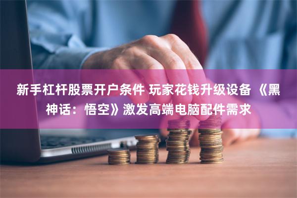 新手杠杆股票开户条件 玩家花钱升级设备 《黑神话：悟空》激发高端电脑配件需求