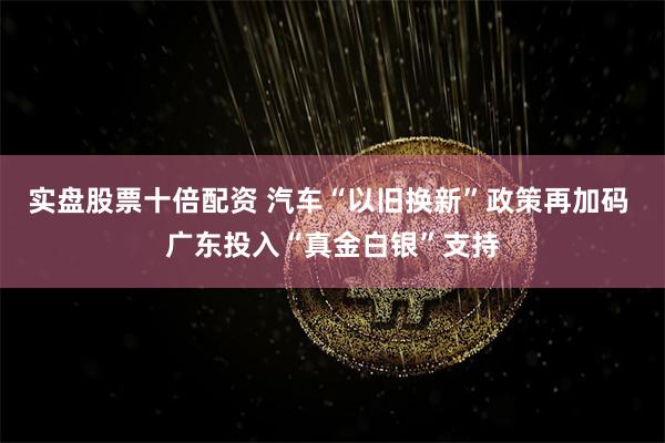 实盘股票十倍配资 汽车“以旧换新”政策再加码 广东投入“真金白银”支持