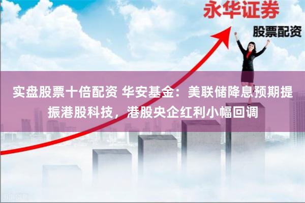 实盘股票十倍配资 华安基金：美联储降息预期提振港股科技，港股央企红利小幅回调