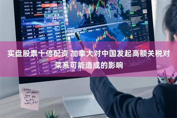 实盘股票十倍配资 加拿大对中国发起高额关税对菜系可能造成的影响