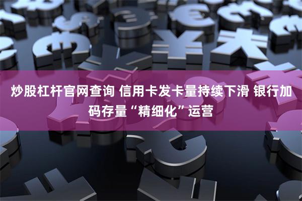 炒股杠杆官网查询 信用卡发卡量持续下滑 银行加码存量“精细化”运营