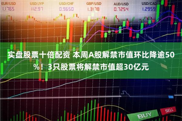 实盘股票十倍配资 本周A股解禁市值环比降逾50%！3只股票将解禁市值超30亿元
