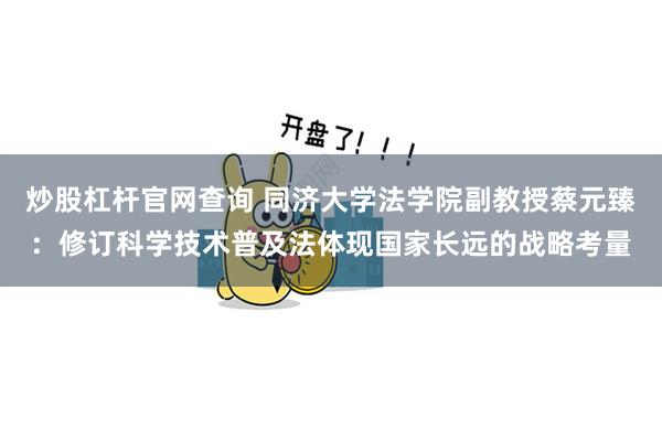 炒股杠杆官网查询 同济大学法学院副教授蔡元臻：修订科学技术普及法体现国家长远的战略考量