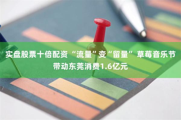 实盘股票十倍配资 “流量”变“留量” 草莓音乐节带动东莞消费1.6亿元