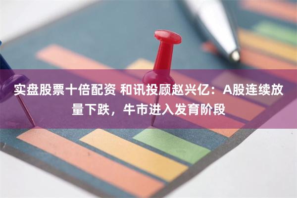 实盘股票十倍配资 和讯投顾赵兴亿：A股连续放量下跌，牛市进入发育阶段