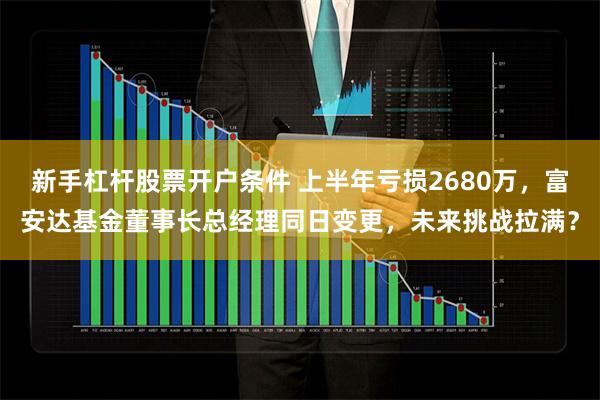 新手杠杆股票开户条件 上半年亏损2680万，富安达基金董事长总经理同日变更，未来挑战拉满？
