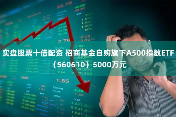 实盘股票十倍配资 招商基金自购旗下A500指数ETF（560610）5000万元