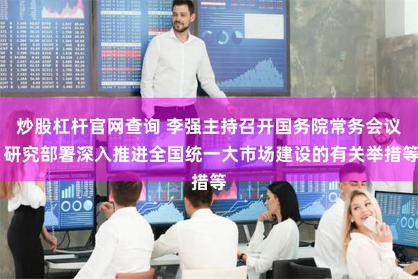 炒股杠杆官网查询 李强主持召开国务院常务会议 研究部署深入推进全国统一大市场建设的有关举措等