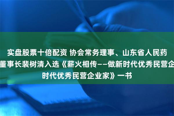 实盘股票十倍配资 协会常务理事、山东省人民药业有限公司董事长裴树清入选《薪火相传——做新时代优秀民营企业家》一书