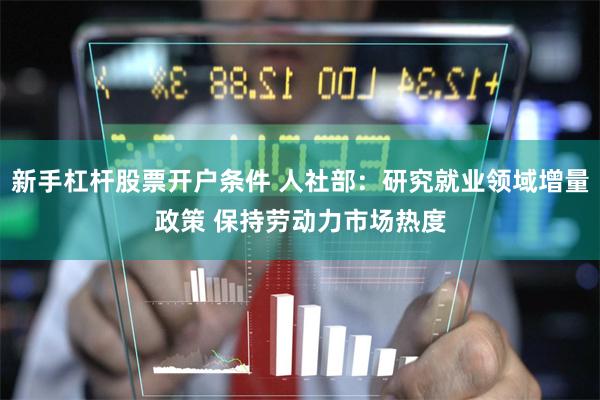 新手杠杆股票开户条件 人社部：研究就业领域增量政策 保持劳动力市场热度