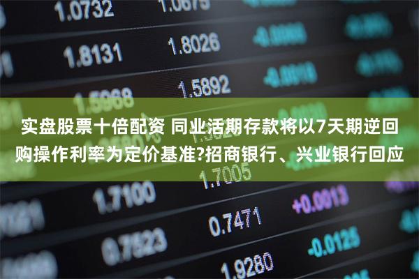 实盘股票十倍配资 同业活期存款将以7天期逆回购操作利率为定价基准?招商银行、兴业银行回应