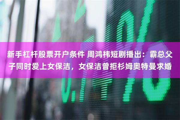 新手杠杆股票开户条件 周鸿祎短剧播出：霸总父子同时爱上女保洁，女保洁曾拒杉姆奥特曼求婚