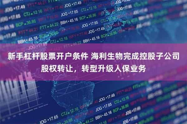 新手杠杆股票开户条件 海利生物完成控股子公司股权转让，转型升级人保业务